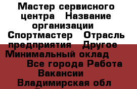 Мастер сервисного центра › Название организации ­ Спортмастер › Отрасль предприятия ­ Другое › Минимальный оклад ­ 26 000 - Все города Работа » Вакансии   . Владимирская обл.,Радужный г.